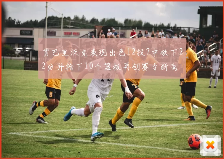 贾巴里沃克表现出色12投7中砍下22分并抢下10个篮板再创赛季新高