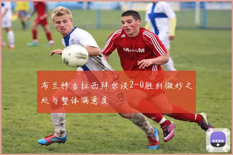 布兰特吉拉西拜尔谈2-0胜利微妙之处与整体满意度