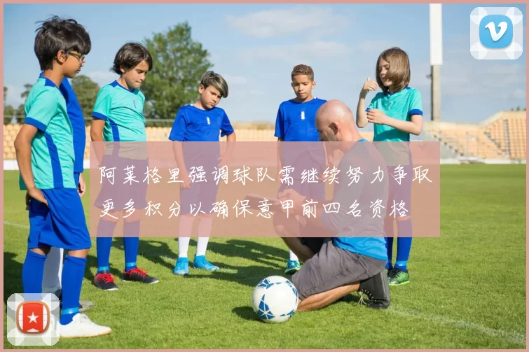 阿莱格里强调球队需继续努力争取更多积分以确保意甲前四名资格