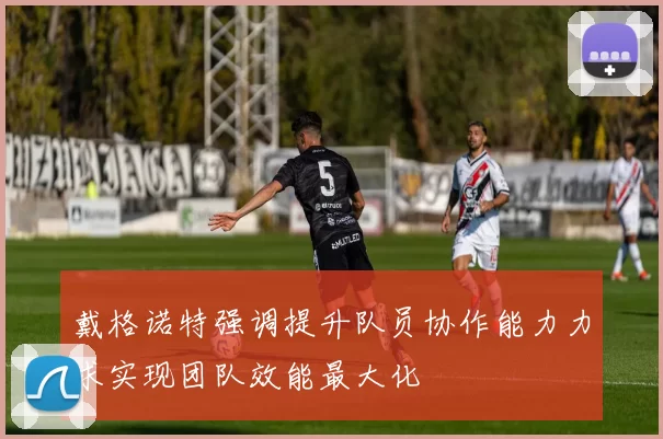 戴格诺特强调提升队员协作能力力求实现团队效能最大化