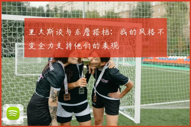 里夫斯谈与东詹搭档：我的风格不变全力支持他们的表现