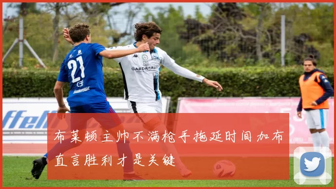 布莱顿主帅不满枪手拖延时间加布直言胜利才是关键