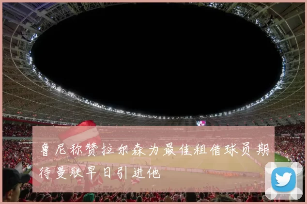 鲁尼称赞拉尔森为最佳租借球员期待曼联早日引进他