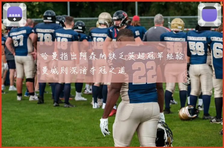 哈曼指出阿森纳缺乏英超冠军经验曼城则深谙夺冠之道