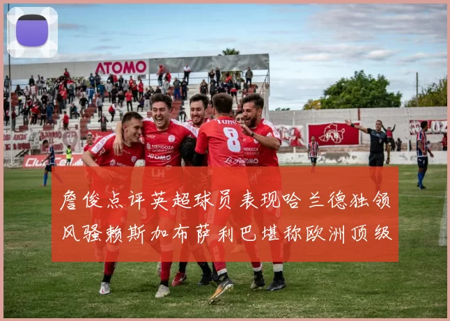 詹俊点评英超球员表现哈兰德独领风骚赖斯加布萨利巴堪称欧洲顶级