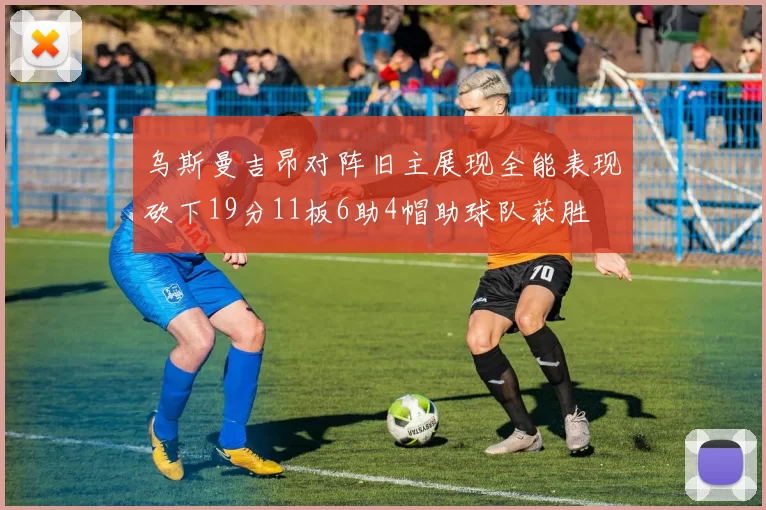 乌斯曼吉昂对阵旧主展现全能表现砍下19分11板6助4帽助球队获胜