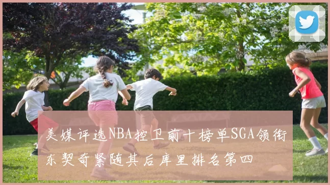 美媒评选NBA控卫前十榜单SGA领衔东契奇紧随其后库里排名第四
