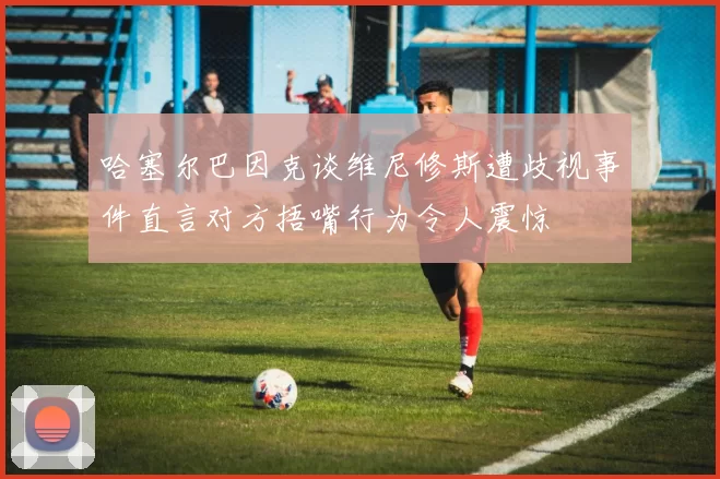哈塞尔巴因克谈维尼修斯遭歧视事件直言对方捂嘴行为令人震惊