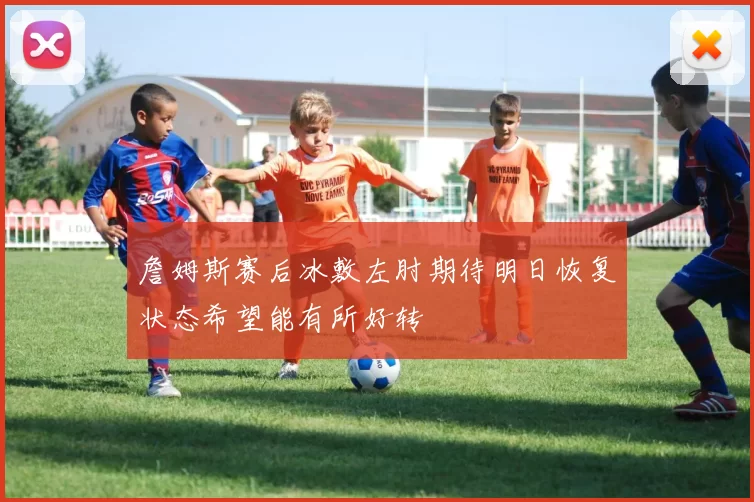 詹姆斯赛后冰敷左肘期待明日恢复状态希望能有所好转